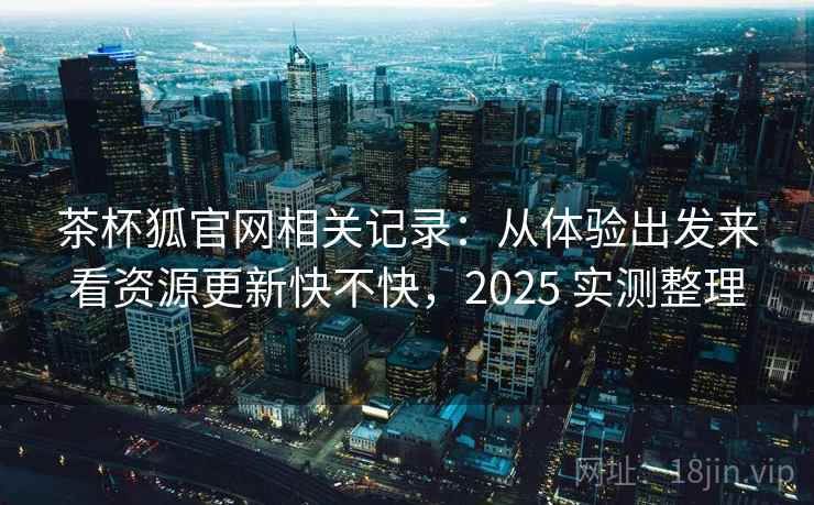 茶杯狐官网相关记录：从体验出发来看资源更新快不快，2025 实测整理