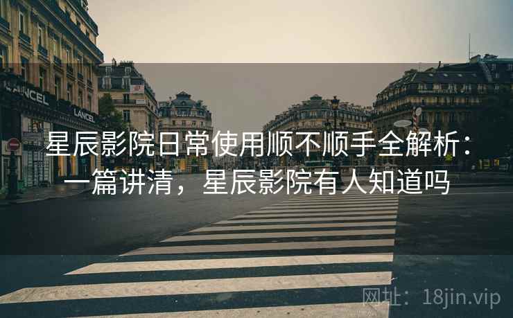 星辰影院日常使用顺不顺手全解析：一篇讲清，星辰影院有人知道吗