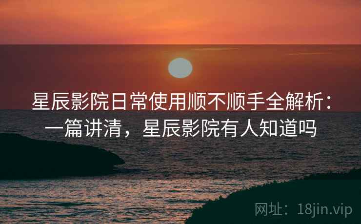 星辰影院日常使用顺不顺手全解析：一篇讲清，星辰影院有人知道吗