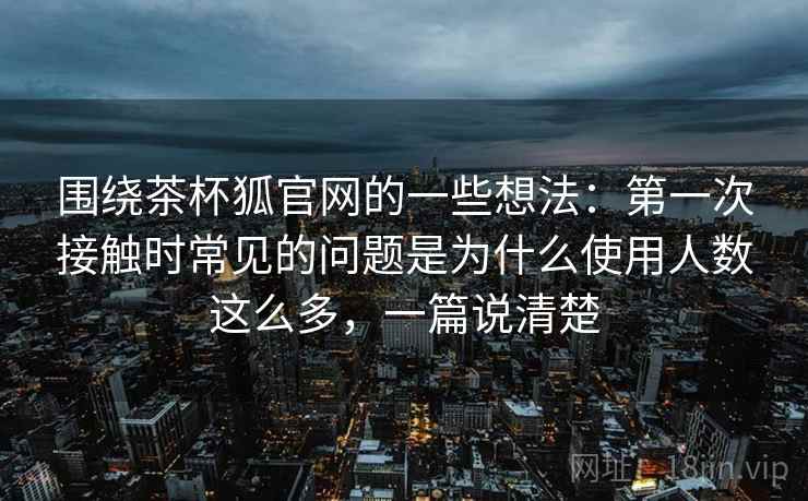 围绕茶杯狐官网的一些想法：第一次接触时常见的问题是为什么使用人数这么多，一篇说清楚