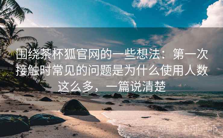 围绕茶杯狐官网的一些想法：第一次接触时常见的问题是为什么使用人数这么多，一篇说清楚