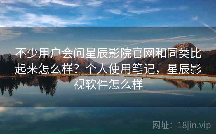 不少用户会问星辰影院官网和同类比起来怎么样？个人使用笔记，星辰影视软件怎么样