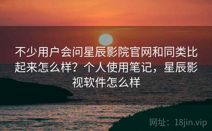 不少用户会问星辰影院官网和同类比起来怎么样？个人使用笔记，星辰影视软件怎么样