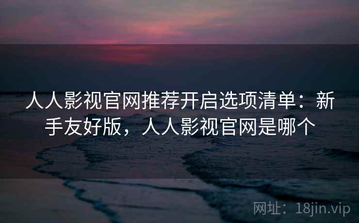 人人影视官网推荐开启选项清单：新手友好版，人人影视官网是哪个