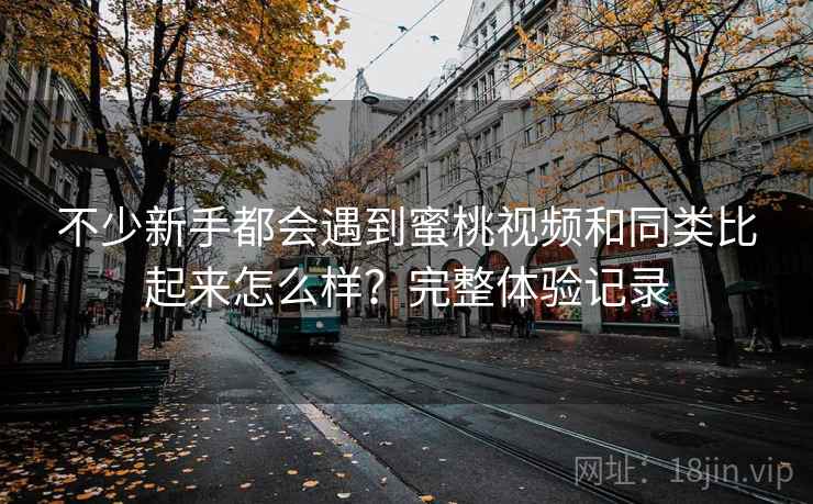 不少新手都会遇到蜜桃视频和同类比起来怎么样？完整体验记录