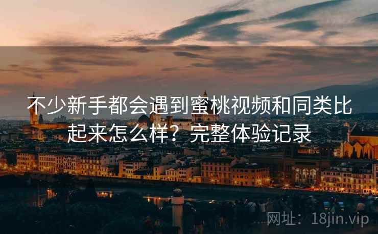 不少新手都会遇到蜜桃视频和同类比起来怎么样？完整体验记录