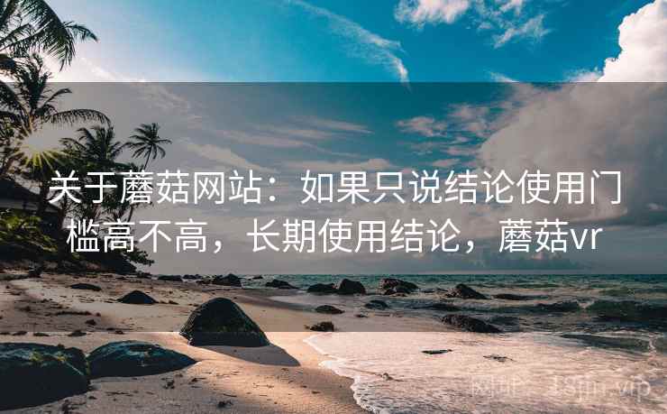 关于蘑菇网站：如果只说结论使用门槛高不高，长期使用结论，蘑菇vr
