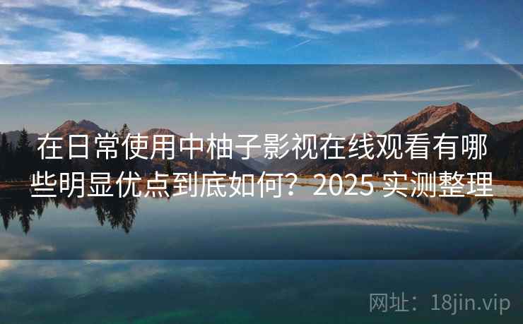 在日常使用中柚子影视在线观看有哪些明显优点到底如何？2025 实测整理
