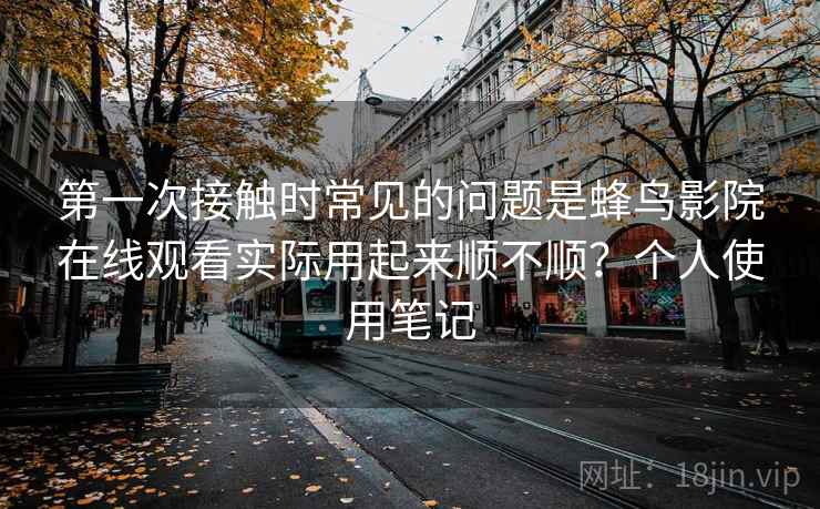 第一次接触时常见的问题是蜂鸟影院在线观看实际用起来顺不顺?个人使用笔记 第一次接触时常见的问题是蜂鸟影院在线观看实际用起来顺不顺?个人使用笔记