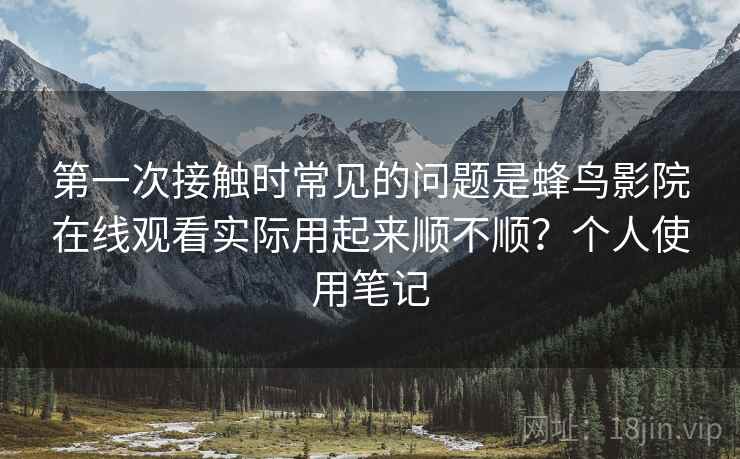 第一次接触时常见的问题是蜂鸟影院在线观看实际用起来顺不顺?个人使用笔记 第一次接触时常见的问题是蜂鸟影院在线观看实际用起来顺不顺?个人使用笔记