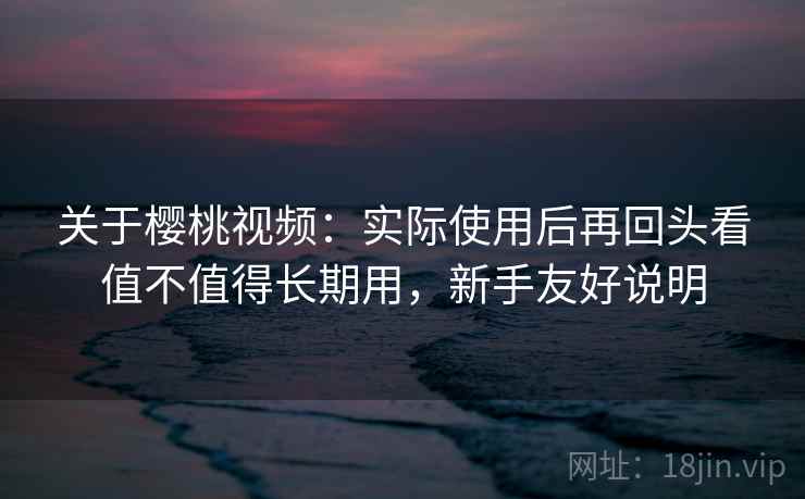 关于樱桃视频：实际使用后再回头看值不值得长期用，新手友好说明