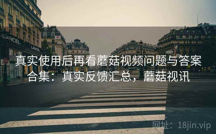 真实使用后再看蘑菇视频问题与答案合集：真实反馈汇总，蘑菇视讯