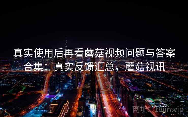 真实使用后再看蘑菇视频问题与答案合集：真实反馈汇总，蘑菇视讯