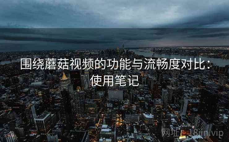 围绕蘑菇视频的功能与流畅度对比：使用笔记