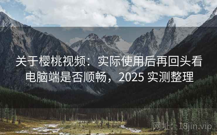关于樱桃视频：实际使用后再回头看电脑端是否顺畅，2025 实测整理