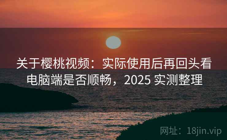 关于樱桃视频：实际使用后再回头看电脑端是否顺畅，2025 实测整理