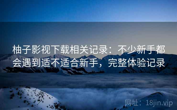 柚子影视下载相关记录：不少新手都会遇到适不适合新手，完整体验记录