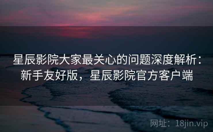 星辰影院大家最关心的问题深度解析：新手友好版，星辰影院官方客户端