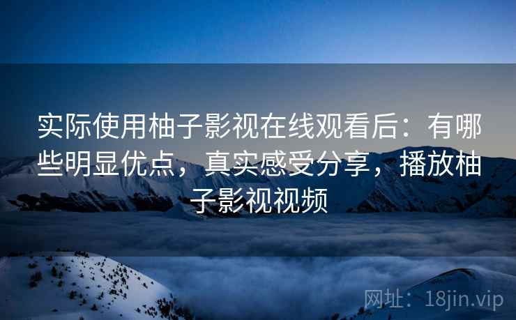 实际使用柚子影视在线观看后：有哪些明显优点，真实感受分享，播放柚子影视视频