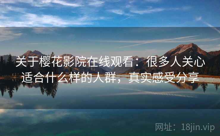 关于樱花影院在线观看：很多人关心适合什么样的人群，真实感受分享