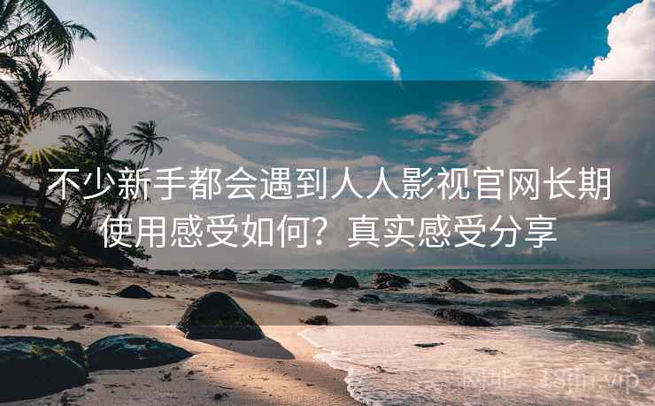不少新手都会遇到人人影视官网长期使用感受如何？真实感受分享