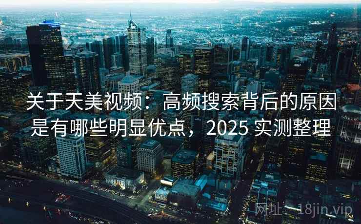 关于天美视频：高频搜索背后的原因是有哪些明显优点，2025 实测整理