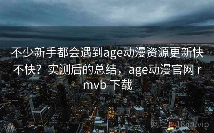 不少新手都会遇到age动漫资源更新快不快？实测后的总结，age动漫官网 rmvb 下载