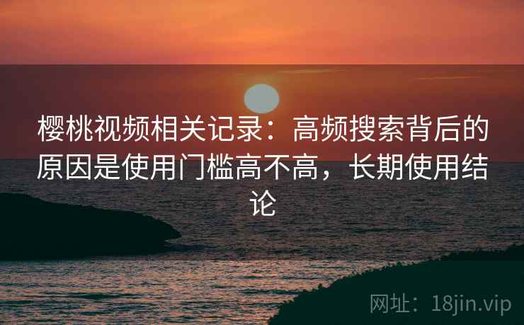 樱桃视频相关记录：高频搜索背后的原因是使用门槛高不高，长期使用结论