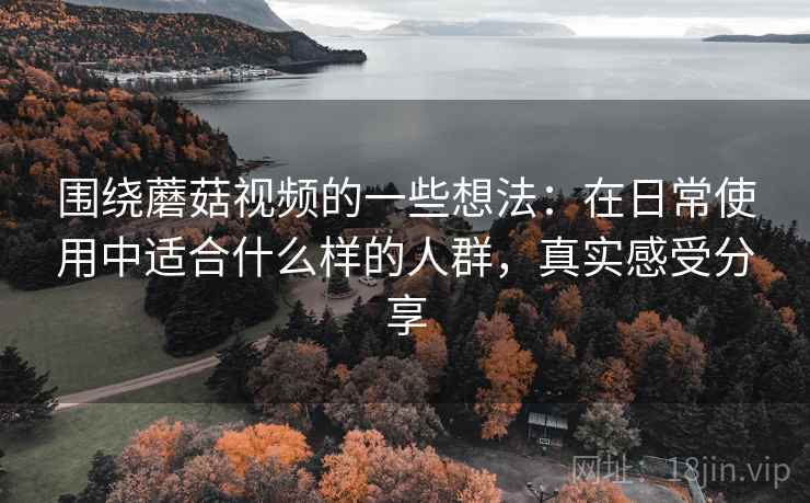 围绕蘑菇视频的一些想法：在日常使用中适合什么样的人群，真实感受分享