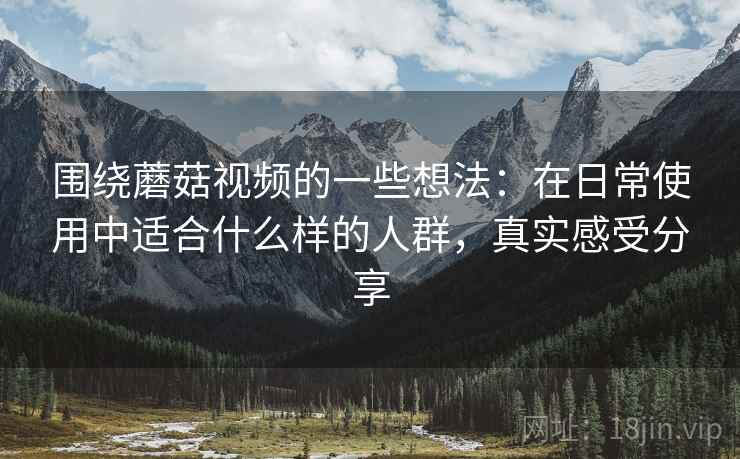 围绕蘑菇视频的一些想法：在日常使用中适合什么样的人群，真实感受分享