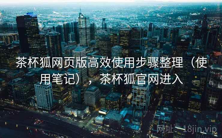 茶杯狐网页版高效使用步骤整理（使用笔记），茶杯狐官网进入