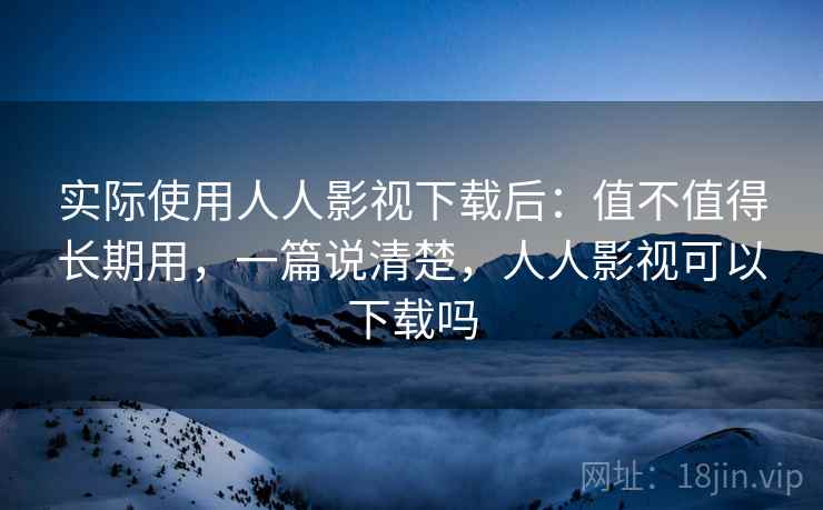 实际使用人人影视下载后：值不值得长期用，一篇说清楚，人人影视可以下载吗