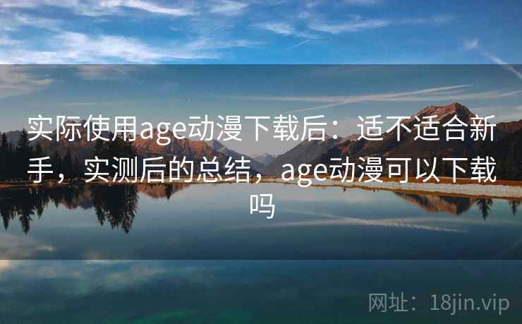 实际使用age动漫下载后：适不适合新手，实测后的总结，age动漫可以下载吗