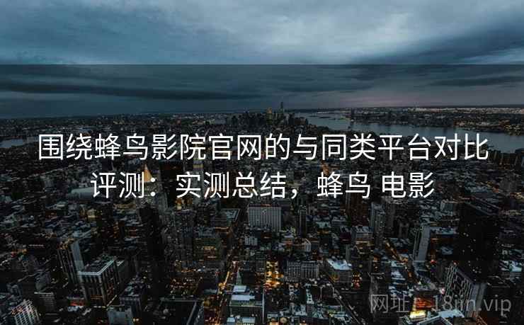 围绕蜂鸟影院官网的与同类平台对比评测：实测总结，蜂鸟 电影