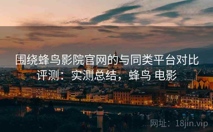 围绕蜂鸟影院官网的与同类平台对比评测：实测总结，蜂鸟 电影