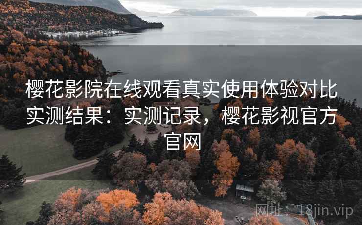 樱花影院在线观看真实使用体验对比实测结果：实测记录，樱花影视官方官网