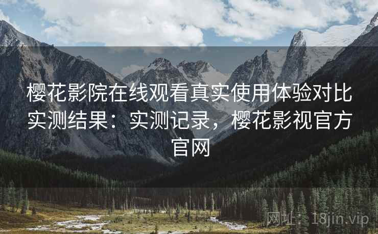 樱花影院在线观看真实使用体验对比实测结果：实测记录，樱花影视官方官网