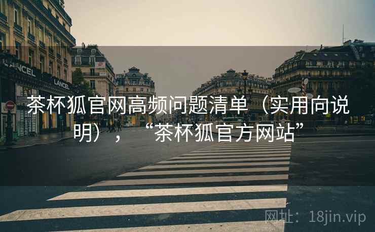茶杯狐官网高频问题清单（实用向说明），“茶杯狐官方网站”