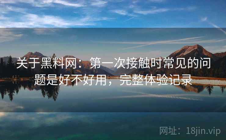 关于黑料网：第一次接触时常见的问题是好不好用，完整体验记录