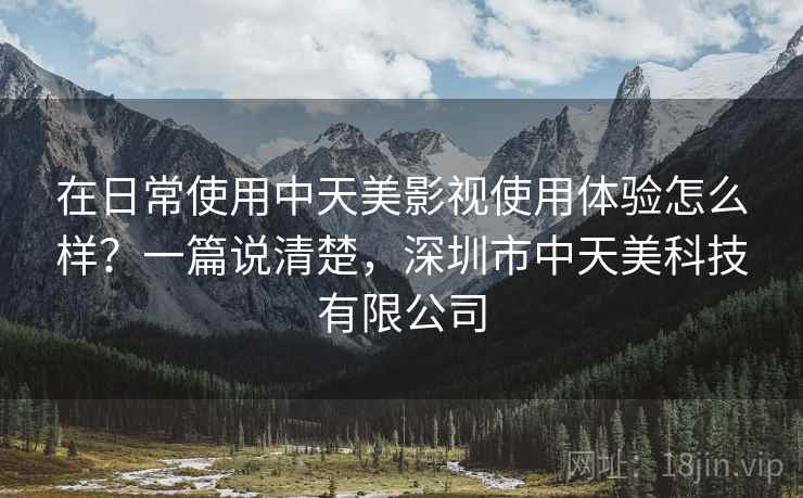 在日常使用中天美影视使用体验怎么样？一篇说清楚，深圳市中天美科技有限公司