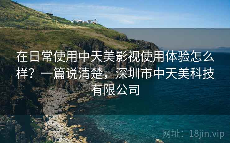 在日常使用中天美影视使用体验怎么样？一篇说清楚，深圳市中天美科技有限公司