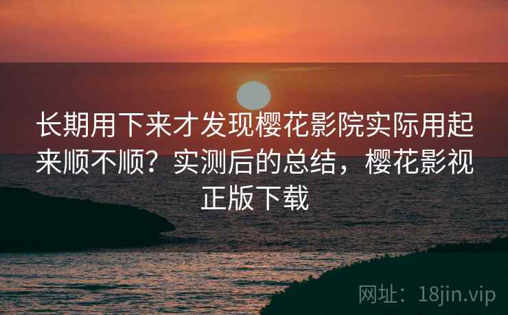 长期用下来才发现樱花影院实际用起来顺不顺？实测后的总结，樱花影视正版下载