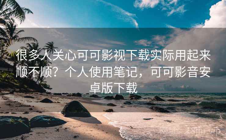 很多人关心可可影视下载实际用起来顺不顺？个人使用笔记，可可影音安卓版下载