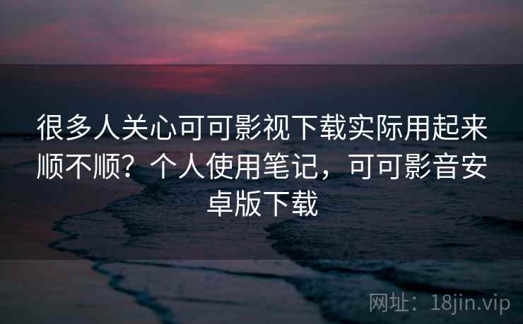 很多人关心可可影视下载实际用起来顺不顺？个人使用笔记，可可影音安卓版下载