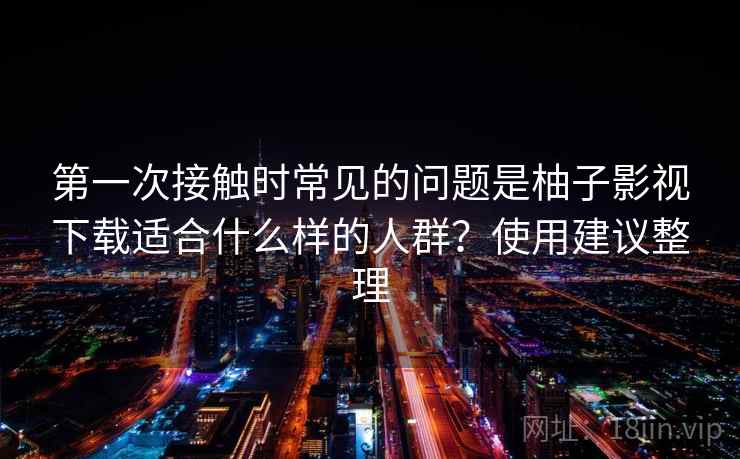 第一次接触时常见的问题是柚子影视下载适合什么样的人群？使用建议整理