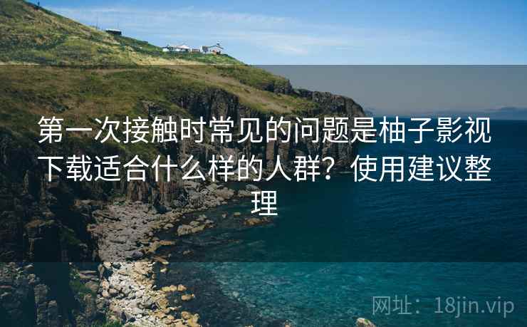 第一次接触时常见的问题是柚子影视下载适合什么样的人群？使用建议整理
